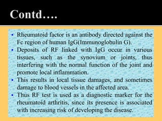  Rheumatoid factor is an antibody directed against the
Fc region of human IgG(Immunoglobulin G).
 Deposits of RF linked with IgG occur in various
tissues, such as the synovium or joints, thus
interfering with the normal function of the joint and
promote local inflammation.
 This results in local tissue damages, and sometimes
damage to blood vessels in the affected area.
 Thus RF test is used as a diagnostic marker for the
rheumatoid arthritis, since its presence is associated
with increasing risk of developing the disease.
 