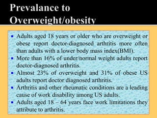  Adults aged 18 years or older who are overweight or
obese report doctor-diagnosed arthritis more often
than adults with a lower body mass index(BMI).
 More than 16% of under/normal weight adults report
doctor-diagnosed arthritis.
 Almost 23% of overweight and 31% of obese US
adults report doctor diagnosed arthritis.
 Arthritis and other rheumatic conditions are a leading
cause of work disability among US adults.
 Adults aged 18 – 64 years face work limitations they
attribute to arthritis.
 