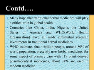  Many hope that traditional herbal medicines will play
a critical role in global health.
 Countries like China, India, Nigeria, the United
States of America and WHO(World Health
Organization) have all made substantial research
investments in traditional herbal medicines.
 WHO estimates that 4 billion people, around 80% of
world population, presently uses herbal medicines for
some aspect of primary care with 119 plant derived
pharmaceutical medicines, about 74% are used in
modern medicine.
 