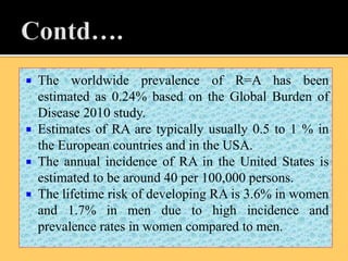 The worldwide prevalence of R=A has been
estimated as 0.24% based on the Global Burden of
Disease 2010 study.
 Estimates of RA are typically usually 0.5 to 1 % in
the European countries and in the USA.
 The annual incidence of RA in the United States is
estimated to be around 40 per 100,000 persons.
 The lifetime risk of developing RA is 3.6% in women
and 1.7% in men due to high incidence and
prevalence rates in women compared to men.
 