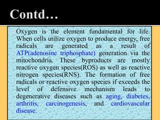  Oxygen is the element fundamental for life.
When cells utilize oxygen to produce energy, free
radicals are generated as a result of
ATP(adenosine triphosphate) generation via the
mitochondria. These byproducts are mostly
reactive oxygen species(ROS) as well as reactive
nitrogen species(RNS). The formation of free
radicals or reactive oxygen species if exceeds the
level of defensive mechanism leads to
degenerative diseases such as aging, diabetes,
arthritis, carcinogenesis, and cardiovascular
disease.
 