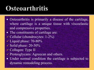  Osteoarthritis is primarily a disease of the cartilage,
where cartilage is a unique tissue with viscoelastic
and compressive properties.
 The constituents of cartilage are:
 Cellular (chondrocytes: 1-2%)
 Liquid phase: 70-80%
 Solid phase: 20-30%
 Collagen: Type II
 Proteoglycans: Agreecan and others.
 Under normal condition the cartilage is subjected to
dynamic remodeling process.
 