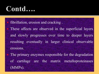  fibrillation, erosion and cracking .
 These affects are observed in the superficial layers
and slowly progresses over time to deeper layers
resulting eventually in larger clinical observable
erosions.
 The primary enzymes responsible for the degradation
of cartilage are the matrix metalloproteinases
(MMPs).
 