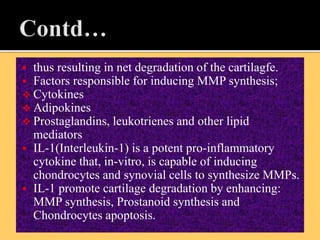 thus resulting in net degradation of the cartilagfe.
 Factors responsible for inducing MMP synthesis;
 Cytokines
 Adipokines
 Prostaglandins, leukotrienes and other lipid
mediators
 IL-1(Interleukin-1) is a potent pro-inflammatory
cytokine that, in-vitro, is capable of inducing
chondrocytes and synovial cells to synthesize MMPs.
 IL-1 promote cartilage degradation by enhancing:
MMP synthesis, Prostanoid synthesis and
Chondrocytes apoptosis.
 