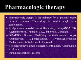  Pharmacologic therapy is the mainstay for all patients except
those in remission. These drugs are used in single or in
combination.
 Analgeics/nonsteroidal anti-inflammatory drugs(NSAIDS):
Acetaminophen, Tramadol, CoX2 inhibitors, Capsaicin.
 DMARDS( Disease Modifying Anti-Rheumatic drugs):
Azathioprine, D-penicillamine, Hydroxychloroquine,
Methotrexate, Sulfsalazine, Leflunomide.
 Biologics/anticytokines: Etancerpet, Infliximab, Adalimumab,
Anakinra.
 Immunoadsoprtion: Prosorba
 