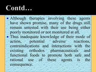  Although therapies involving these agents
have shown promise, many of the drugs still
remain untested with their use being either
poorly monitored or not monitored at all.
 Thus inadequate knowledge of their mode of
action, potential adverse reactions,
contraindications and interactions with the
existing orthodox pharmaceuticals and
functional foods to promote both safe and
rational use of these agents is the
consequence.
 