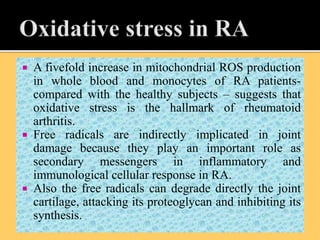  A fivefold increase in mitochondrial ROS production
in whole blood and monocytes of RA patients-
compared with the healthy subjects – suggests that
oxidative stress is the hallmark of rheumatoid
arthritis.
 Free radicals are indirectly implicated in joint
damage because they play an important role as
secondary messengers in inflammatory and
immunological cellular response in RA.
 Also the free radicals can degrade directly the joint
cartilage, attacking its proteoglycan and inhibiting its
synthesis.
 