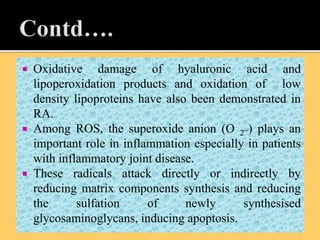  Oxidative damage of hyaluronic acid and
lipoperoxidation products and oxidation of low
density lipoproteins have also been demonstrated in
RA.
 Among ROS, the superoxide anion (O 2
_) plays an
important role in inflammation especially in patients
with inflammatory joint disease.
 These radicals attack directly or indirectly by
reducing matrix components synthesis and reducing
the sulfation of newly synthesised
glycosaminoglycans, inducing apoptosis.
 