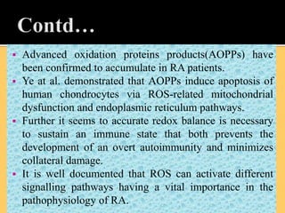  Advanced oxidation proteins products(AOPPs) have
been confirmed to accumulate in RA patients.
 Ye at al. demonstrated that AOPPs induce apoptosis of
human chondrocytes via ROS-related mitochondrial
dysfunction and endoplasmic reticulum pathways.
 Further it seems to accurate redox balance is necessary
to sustain an immune state that both prevents the
development of an overt autoimmunity and minimizes
collateral damage.
 It is well documented that ROS can activate different
signalling pathways having a vital importance in the
pathophysiology of RA.
 
