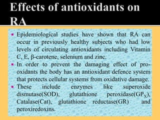  Epidemiological studies have shown that RA can
occur in previously healthy subjects who had low
levels of circulating antioxidants including Vitamin
C, E, β-carotene, selenium and zinc.
 In order to prevent the damaging effect of pro-
oxidants the body has an antioxidant defence system
that protects cellular systems from oxidative damage.
 These include enzymes like superoxide
dismutase(SOD), glutathione peroxidase(GPX),
Catalase(Cat), glutathione reductase(GR) and
peroxiredoxins.
 
