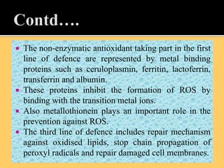  The non-enzymatic antioxidant taking part in the first
line of defence are represented by metal binding
proteins such as ceruloplasmin, ferritin, lactoferrin,
transferrin and albumin.
 These proteins inhibit the formation of ROS by
binding with the transition metal ions.
 Also metallothionein plays an important role in the
prevention against ROS.
 The third line of defence includes repair mechanism
against oxidised lipids, stop chain propagation of
peroxyl radicals and repair damaged cell membranes.
 