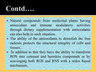  Natural compounds from medicinal plants having
antioxidant and immune modulatory activities
through dietary supplementation with antioxidants
can also help in such situation.
 The ability of the antioxidants to demolish the free
radicals protects the structural integrity of cells and
tissues,.
 In addition to that they have the ability to transform
ROS into constant and harmless compounds or by
scavenging both ROS and RNS with a redox based
mechanism.
 