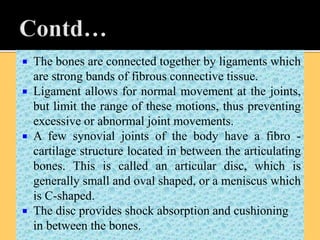  The bones are connected together by ligaments which
are strong bands of fibrous connective tissue.
 Ligament allows for normal movement at the joints,
but limit the range of these motions, thus preventing
excessive or abnormal joint movements.
 A few synovial joints of the body have a fibro -
cartilage structure located in between the articulating
bones. This is called an articular disc, which is
generally small and oval shaped, or a meniscus which
is C-shaped.
 The disc provides shock absorption and cushioning
in between the bones.
 