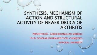 SYNTHESIS, MECHANISM OF
ACTION AND STRUCTURAL
ACTIVITY OF NEWER DRUGS OF
ARTHRITIS
PRESENTED BY- AQUIB REHANULLAH SIDDIQUI
PH.D. SCHOLAR (PHARMACEUTICAL CHEMISTRY)
INTEGRAL UNIVERSITY
 