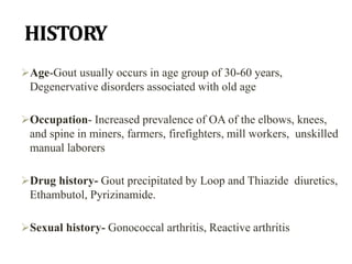 HISTORY
Age-Gout usually occurs in age group of 30-60 years,
Degenervative disorders associated with old age
Occupation- Increased prevalence of OA of the elbows, knees,
and spine in miners, farmers, firefighters, mill workers, unskilled
manual laborers
Drug history- Gout precipitated by Loop and Thiazide diuretics,
Ethambutol, Pyrizinamide.
Sexual history- Gonococcal arthritis, Reactive arthritis
 