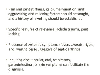 • Pain and joint stiffness, its diurnal variation, and
aggravating and relieving factors should be sought,
and a history of swelling should be established.
• Specific features of relevance include trauma, joint
locking.
• Presence of systemic symptoms (fevers ,sweats, rigors,
and weight loss)-suggestive of septic arthritis
• Inquiring about ocular, oral, respiratory,
gastrointestinal, or skin symptoms can facilitate the
diagnosis.
 