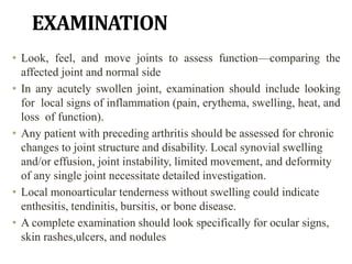 EXAMINATION
• Look, feel, and move joints to assess function—comparing the
affected joint and normal side
• In any acutely swollen joint, examination should include looking
for local signs of inflammation (pain, erythema, swelling, heat, and
loss of function).
• Any patient with preceding arthritis should be assessed for chronic
changes to joint structure and disability. Local synovial swelling
and/or effusion, joint instability, limited movement, and deformity
of any single joint necessitate detailed investigation.
• Local monoarticular tenderness without swelling could indicate
enthesitis, tendinitis, bursitis, or bone disease.
• A complete examination should look specifically for ocular signs,
skin rashes,ulcers, and nodules
 