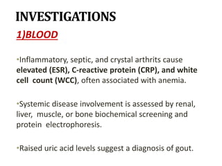 INVESTIGATIONS
1)BLOOD
•Inflammatory, septic, and crystal arthrits cause
elevated (ESR), C-reactive protein (CRP), and white
cell count (WCC), often associated with anemia.
•Systemic disease involvement is assessed by renal,
liver, muscle, or bone biochemical screening and
protein electrophoresis.
•Raised uric acid levels suggest a diagnosis of gout.
 
