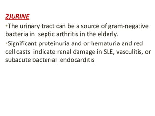 2)URINE
•The urinary tract can be a source of gram-negative
bacteria in septic arthritis in the elderly.
•Significant proteinuria and or hematuria and red
cell casts indicate renal damage in SLE, vasculitis, or
subacute bacterial endocarditis
 