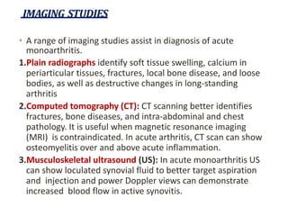 IMAGING STUDIES
• A range of imaging studies assist in diagnosis of acute
monoarthritis.
1.Plain radiographs identify soft tissue swelling, calcium in
periarticular tissues, fractures, local bone disease, and loose
bodies, as well as destructive changes in long-standing
arthritis
2.Computed tomography (CT): CT scanning better identifies
fractures, bone diseases, and intra-abdominal and chest
pathology. It is useful when magnetic resonance imaging
(MRI) is contraindicated. In acute arthritis, CT scan can show
osteomyelitis over and above acute inflammation.
3.Musculoskeletal ultrasound (US): In acute monoarthritis US
can show loculated synovial fluid to better target aspiration
and injection and power Doppler views can demonstrate
increased blood flow in active synovitis.
 