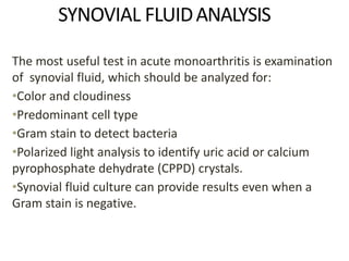 SYNOVIAL FLUIDANALYSIS
The most useful test in acute monoarthritis is examination
of synovial fluid, which should be analyzed for:
•Color and cloudiness
•Predominant cell type
•Gram stain to detect bacteria
•Polarized light analysis to identify uric acid or calcium
pyrophosphate dehydrate (CPPD) crystals.
•Synovial fluid culture can provide results even when a
Gram stain is negative.
 