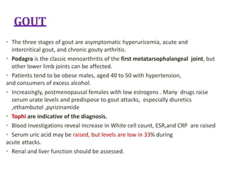 GOUT
• The three stages of gout are asymptomatic hyperuricemia, acute and
intercritical gout, and chronic gouty arthritis.
• Podagra is the classic monoarthritis of the first metatarsophalangeal joint, but
other lower limb joints can be affected.
• Patients tend to be obese males, aged 40 to 50 with hypertension,
and consumers of excess alcohol.
• Increasingly, postmenopausal females with low estrogens . Many drugs raise
serum urate levels and predispose to gout attacks, especially diuretics
,ethambutol ,pyrizinamide
• Tophi are indicative of the diagnosis.
• Blood Investigations reveal increase in White cell count, ESR,and CRP are raised
• Serum uric acid may be raised, but levels are low in 33% during
acute attacks.
• Renal and liver function should be assessed.
 