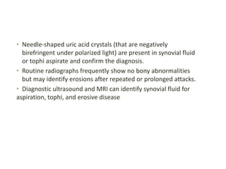 • Needle-shaped uric acid crystals (that are negatively
birefringent under polarized light) are present in synovial fluid
or tophi aspirate and confirm the diagnosis.
• Routine radiographs frequently show no bony abnormalities
but may identify erosions after repeated or prolonged attacks.
• Diagnostic ultrasound and MRI can identify synovial fluid for
aspiration, tophi, and erosive disease
 