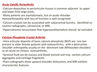 Acute Calcific Periarthritis
•Calcium deposition in periarticular tissues is common adjacent to upper
and lower limb large joints.
•Many patients are asymptomatic, but an acute shoulder
monoarthropathy with loss of function is well recognized.
•Calcium crystals can be associated with subacromial bursitis, identified on
routine radiographs, ultrasound, or MRI.
•Hypercalcemia necessitates that hyperparathyroidism should be excluded.
Calcium Phosphate Crystal Arthritis
•Intra-articular deposits of basic calcium phosphate (BCP) are rare but
present in older female patients with osteoarthritis, with a destructive
shoulder arthropathy usually on the dominant side (Milwaukee shoulder)
as an acute on chronic monoarthritis.
•Synovial fluid can be viscous and blood-stained and may contain calcium
aggregates and cartilage fragments.
•Plain radiographs show upward shoulder dislocation, and MRI exhibits
characteristic features.
 