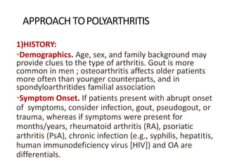 APPROACH TOPOLYARTHRITIS
1)HISTORY:
•Demographics. Age, sex, and family background may
provide clues to the type of arthritis. Gout is more
common in men ; osteoarthritis affects older patients
more often than younger counterparts, and in
spondyloarthritides familial association
•Symptom Onset. If patients present with abrupt onset
of symptoms, consider infection, gout, pseudogout, or
trauma, whereas if symptoms were present for
months/years, rheumatoid arthritis (RA), psoriatic
arthritis (PsA), chronic infection (e.g., syphilis, hepatitis,
human immunodeficiency virus [HIV]) and OA are
differentials.
 