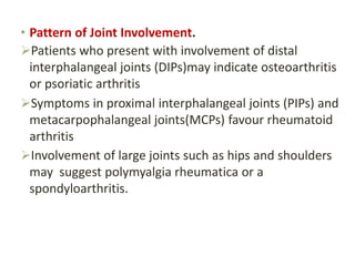 • Pattern of Joint Involvement.
Patients who present with involvement of distal
interphalangeal joints (DIPs)may indicate osteoarthritis
or psoriatic arthritis
Symptoms in proximal interphalangeal joints (PIPs) and
metacarpophalangeal joints(MCPs) favour rheumatoid
arthritis
Involvement of large joints such as hips and shoulders
may suggest polymyalgia rheumatica or a
spondyloarthritis.
 