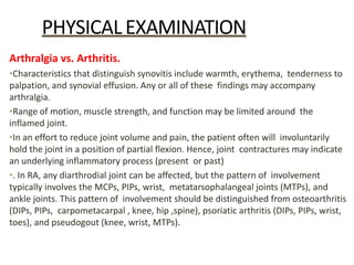 PHYSICALEXAMINATION
Arthralgia vs. Arthritis.
•Characteristics that distinguish synovitis include warmth, erythema, tenderness to
palpation, and synovial effusion. Any or all of these findings may accompany
arthralgia.
•Range of motion, muscle strength, and function may be limited around the
inflamed joint.
•In an effort to reduce joint volume and pain, the patient often will involuntarily
hold the joint in a position of partial flexion. Hence, joint contractures may indicate
an underlying inflammatory process (present or past)
•. In RA, any diarthrodial joint can be affected, but the pattern of involvement
typically involves the MCPs, PIPs, wrist, metatarsophalangeal joints (MTPs), and
ankle joints. This pattern of involvement should be distinguished from osteoarthritis
(DIPs, PIPs, carpometacarpal , knee, hip ,spine), psoriatic arthritis (DIPs, PIPs, wrist,
toes), and pseudogout (knee, wrist, MTPs).
 