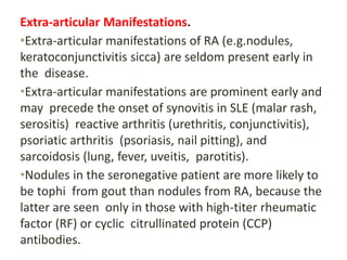Extra-articular Manifestations.
•Extra-articular manifestations of RA (e.g.nodules,
keratoconjunctivitis sicca) are seldom present early in
the disease.
•Extra-articular manifestations are prominent early and
may precede the onset of synovitis in SLE (malar rash,
serositis) reactive arthritis (urethritis, conjunctivitis),
psoriatic arthritis (psoriasis, nail pitting), and
sarcoidosis (lung, fever, uveitis, parotitis).
•Nodules in the seronegative patient are more likely to
be tophi from gout than nodules from RA, because the
latter are seen only in those with high-titer rheumatic
factor (RF) or cyclic citrullinated protein (CCP)
antibodies.
 