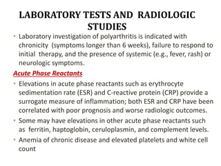 LABORATORY TESTS AND RADIOLOGIC
STUDIES
• Laboratory investigation of polyarthritis is indicated with
chronicity (symptoms longer than 6 weeks), failure to respond to
initial therapy, and the presence of systemic (e.g., fever, rash) or
neurologic symptoms.
Acute Phase Reactants
• Elevations in acute phase reactants such as erythrocyte
sedimentation rate (ESR) and C-reactive protein (CRP) provide a
surrogate measure of inflammation; both ESR and CRP have been
correlated with poor prognosis and worse radiologic outcomes.
• Some may have elevations in other acute phase reactants such
as ferritin, haptoglobin, ceruloplasmin, and complement levels.
• Anemia of chronic disease and elevated platelets and white cell
count
 