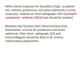 • When clinical suspicion for Vasculitis is high, i.e patient
has arthritis, proteinuria, and active sediments in urine,
suspicious nodules on chest radiograph, Anti-neutrophil
cytoplasmic antibody (ANCA) test should be involved.
• Baseline Liver function tests, Renal function tests,
Examination of urine for proteinuria and active
sediments, Plain chest radiograph ,ECG and
Echocardiogram should be done in all chronic
inflammatory polyarthritis
 