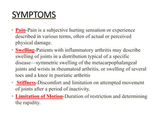 SYMPTOMS
• Pain-Pain is a subjective hurting sensation or experience
described in various terms, often of actual or perceived
physical damage.
• Swelling-Patients with inflammatory arthritis may describe
swelling of joints in a distribution typical of a specific
disease—symmetric swelling of the metacarpophalangeal
joints and wrists in rheumatoid arthritis, or swelling of several
toes and a knee in psoriatic arthritis
• Stiffness-Discomfort and limitation on attempted movement
of joints after a period of inactivity.
• Limitation of Motion-Duration of restriction and determining
the rapidity.
 