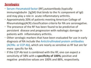 Serologies
• Serum rheumatoid factor (RF),autoantibody (typically
immunoglobulin [Ig]M) that binds to the Fc component of IgG
and may play a role in acute inflammatory arthritis.
• Approximately 20% of patients meeting American College of
Rheumatology(ACR) classification criteria for RA are seronegative.
• The presence of the RF has been found to be predictive of
persistent disease and progression with radiologic damage in
patients with inflammatory arthritis.
• Other serologic markers that have been evaluated for use in early
diagnosis of RA include the Anticitrullinated protein antibodies
(ACPAs or CCP Ab), which are nearly as sensitive as RF but are far
more specific for RA.
• If the CCP Ab test is combined with the RF, one can expect a
sensitivity of 58% with a specificity of 100%; positive and
negative predictive values are 100% and 88%, respectively.
 