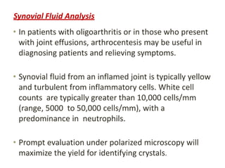 Synovial Fluid Analysis
• In patients with oligoarthritis or in those who present
with joint effusions, arthrocentesis may be useful in
diagnosing patients and relieving symptoms.
• Synovial fluid from an inflamed joint is typically yellow
and turbulent from inflammatory cells. White cell
counts are typically greater than 10,000 cells/mm
(range, 5000 to 50,000 cells/mm), with a
predominance in neutrophils.
• Prompt evaluation under polarized microscopy will
maximize the yield for identifying crystals.
 