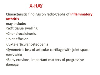 X-RAY
Characteristic findings on radiographs of Inflammatory
arthritis
may include:
•Soft tissue swelling,
•Chondrocalcinosis
•Joint effusion
•Juxta-articular osteopenia
•Symmetric loss of articular cartilage with joint space
narrowing
•Bony erosions- important markers of progressive
damage
 