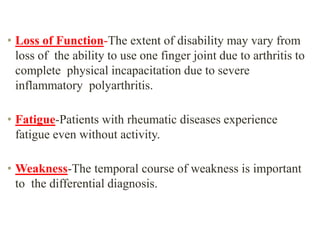 • Loss of Function-The extent of disability may vary from
loss of the ability to use one finger joint due to arthritis to
complete physical incapacitation due to severe
inflammatory polyarthritis.
• Fatigue-Patients with rheumatic diseases experience
fatigue even without activity.
• Weakness-The temporal course of weakness is important
to the differential diagnosis.
 