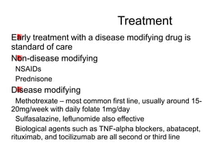 Early treatment with a disease modifying drug is
standard of care
Non-disease modifying
–NSAIDs
–Prednisone
Disease modifying
–Methotrexate – most common first line, usually around 15-
20mg/week with daily folate 1mg/day
–Sulfasalazine, leflunomide also effective
–Biological agents such as TNF-alpha blockers, abatacept,
rituximab, and tocilizumab are all second or third line
Treatment
 