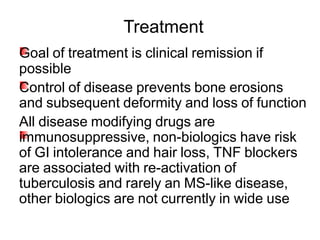 Goal of treatment is clinical remission if
possible
Control of disease prevents bone erosions
and subsequent deformity and loss of function
All disease modifying drugs are
immunosuppressive, non-biologics have risk
of GI intolerance and hair loss, TNF blockers
are associated with re-activation of
tuberculosis and rarely an MS-like disease,
other biologics are not currently in wide use
Treatment
 