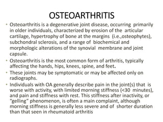 OSTEOARTHRITIS
• Osteoarthritis is a degenerative joint disease, occurring primarily
in older individuals, characterized by erosion of the articular
cartilage, hypertrophy of bone at the margins (i.e.,osteophytes),
subchondral sclerosis, and a range of biochemical and
morphologic alterations of the synovial membrane and joint
capsule.
• Osteoarthritis is the most common form of arthritis, typically
affecting the hands, hips, knees, spine, and feet.
• These joints may be symptomatic or may be affected only on
radiographs.
• Individuals with OA generally describe pain in the joint(s) that is
worse with activity, with limited morning stiffness (<30 minutes),
and pain and stiffness with rest. This stiffness after inactivity, or
“gelling” phenomenon, is often a main complaint, although
morning stiffness is generally less severe and of shorter duration
than that seen in rheumatoid arthritis
 