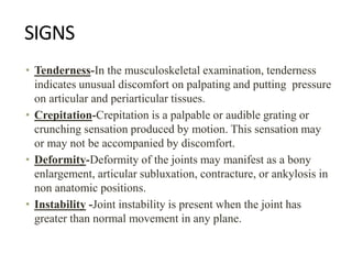 SIGNS
• Tenderness-In the musculoskeletal examination, tenderness
indicates unusual discomfort on palpating and putting pressure
on articular and periarticular tissues.
• Crepitation-Crepitation is a palpable or audible grating or
crunching sensation produced by motion. This sensation may
or may not be accompanied by discomfort.
• Deformity-Deformity of the joints may manifest as a bony
enlargement, articular subluxation, contracture, or ankylosis in
non anatomic positions.
• Instability -Joint instability is present when the joint has
greater than normal movement in any plane.
 