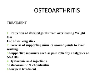 OSTEOARTHRITIS
TREATMENT
1.Protection of affected joints from overloading Weight
loss
Use of walking stick
2.Exercise of supporting muscles around joints to avoid
wasting.
3.Supportive measures such as pain relief by analgesics or
NSAIDs.
4.Hyaluronic acid injections.
5.Glucosamine & chondroitin
6.Surgical treatment
 
