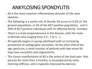 ANKYLOSINGSPONDYLITIS
• AS is the most common inflammatory disorder of the axial
skeleton.
• The following is a useful rule of thumb: AS occurs in 0.2% of the
general population, in 2% of the B27-positive population, and in
20% of B27-positive individuals with an affected family member.
• There is a male preponderance in the disease, with the male-
to-female ratio ranging from 2.5 : 1 to 5 : 1.
• AS typically begins in young adulthood with an increasing
prevalence of radiographic sacroiliitis. At the other end of the
age spectrum, a small number of patients with late-onset AS
may have sacroiliitis and oligoarthritis.
• The classic manifestation of AS is the onset of low back pain that
persists for more than 3 months, is accompanied by early-
morning stiffness, and is typically improved by exercise.
 