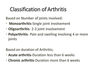 Classification ofArthritis
Based on Number of joints involved:
• Monoarthritis-Single joint involvement
• Oligoarthritis- 2-3 joint involvement
• Polyarthritis- Pain and swelling involving 4 or more
joints
Based on duration of Arthritis;
• Acute arthritis-Duration less than 6 weeks
• Chronic arthritis-Duration more than 6 weeks
 