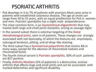 PSORIATICARTHRITIS
• PsA develops in 5 to 7% of patients with psoriasis.Most cases arise in
patients with established cutaneous disease, The age at onset can
range from 30 to 55 years, with an equal predilection for PsA in women
and men. Psoriatic spondylitis has a slight male preponderance.
• The most common form, is an Asymmetrical oligoarthritis that may
involve both large and small joints Dactylitis, arising as sausage digits
• In the second subset there is selective targeting of the Distal
interphalangeal joints, seen in of patients. These changes are strongly
associated with nail dystrophy, of which the features are onycholysis,
subungual keratosis, pitting, and oil drop–like staining.
• The third subset has a Symmetrical polyarthritis that mimics RA in
many ways, except for the absence of rheumatoid nodules and
rheumatoid factor.
• The fourth clinical variant is Psoriatic spondylitis, 50% of such patients
are B27 positive.
• Finally, Arthritis Mutilans (5% of patients) is a destructive, erosive
arthritis that affects large and small joints and can be associated with
marked deformities and significant disability.
 