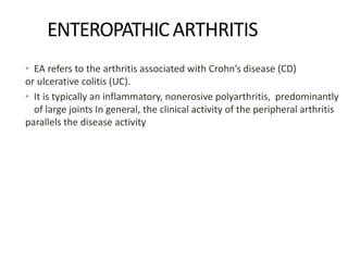 ENTEROPATHICARTHRITIS
• EA refers to the arthritis associated with Crohn’s disease (CD)
or ulcerative colitis (UC).
• It is typically an inflammatory, nonerosive polyarthritis, predominantly
of large joints In general, the clinical activity of the peripheral arthritis
parallels the disease activity
 