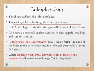 Pathophysiology
• The disease affects the joint cartilages.
• The cartilage helps bones glide over one another.
• In OA, cartilage within the joint gradually thins and wears away.
• As a result, bones rub against each other causing pain, swelling,
and loss of motion.
• Osteophytes (bone overgrowth) may develop when the ends of
the bone touch each other, and the joint can eventually become
deformed.
• When cartilage wears away, allowing bone to touch bone
completely, advanced or end-stage OA is diagnosed
 