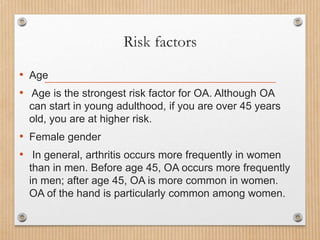 Risk factors
• Age
• Age is the strongest risk factor for OA. Although OA
can start in young adulthood, if you are over 45 years
old, you are at higher risk.
• Female gender
• In general, arthritis occurs more frequently in women
than in men. Before age 45, OA occurs more frequently
in men; after age 45, OA is more common in women.
OA of the hand is particularly common among women.
 